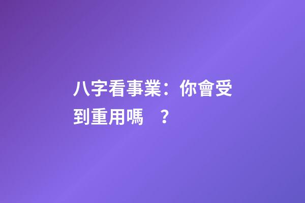 八字看事業：你會受到重用嗎？